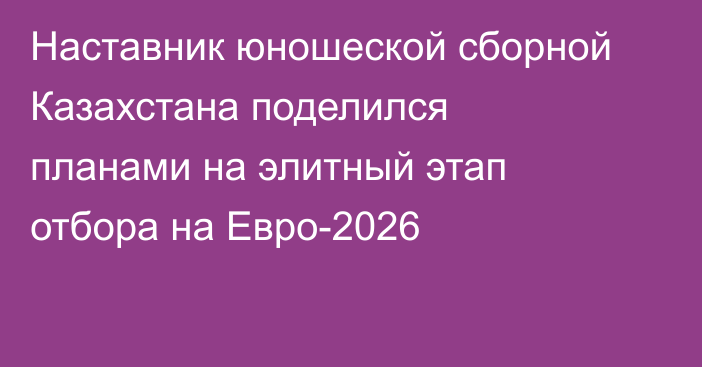 Наставник юношеской сборной Казахстана поделился планами на элитный этап отбора на Евро-2026