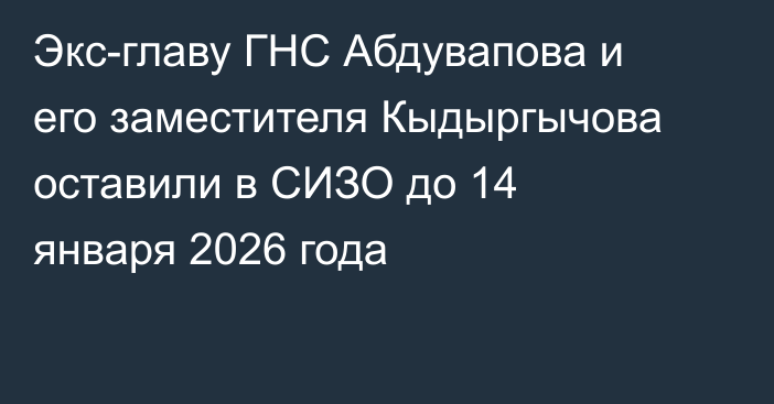 Экс-главу ГНС Абдувапова и его заместителя Кыдыргычова оставили в СИЗО до 14 января 2026 года