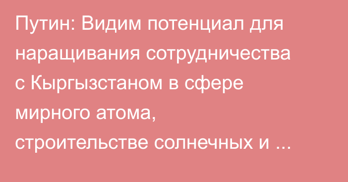 Путин: Видим потенциал для наращивания сотрудничества с Кыргызстаном в сфере мирного атома, строительстве солнечных и ветровых электростанций