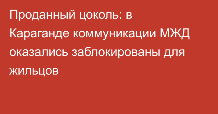 Проданный цоколь: в Караганде коммуникации МЖД оказались заблокированы для жильцов
