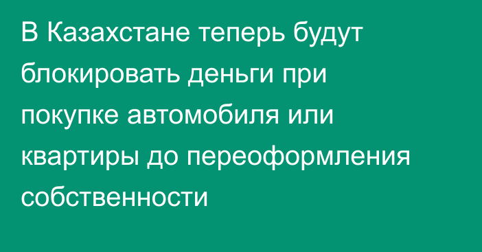 В Казахстане теперь будут блокировать деньги при покупке автомобиля или квартиры до переоформления собственности