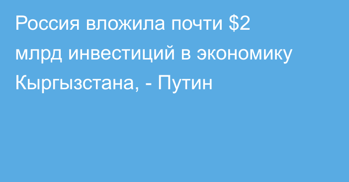 Россия вложила почти $2 млрд инвестиций в экономику Кыргызстана, - Путин