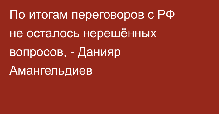 По итогам переговоров с РФ не осталось нерешённых вопросов, - Данияр Амангельдиев