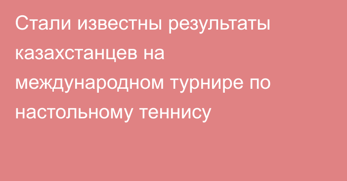 Стали известны результаты казахстанцев на международном турнире по настольному теннису