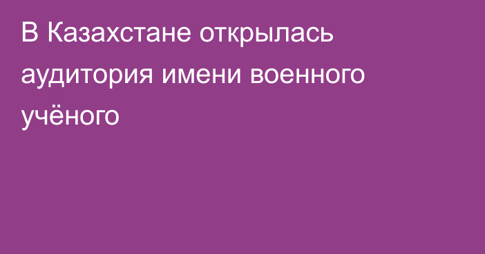В Казахстане открылась аудитория имени военного учёного