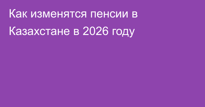 Как изменятся пенсии в Казахстане в 2026 году