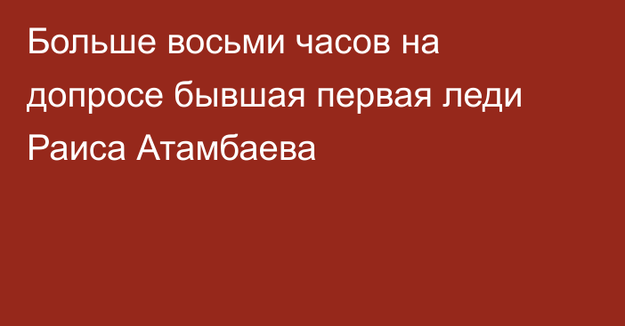Больше восьми часов на допросе бывшая первая леди Раиса Атамбаева