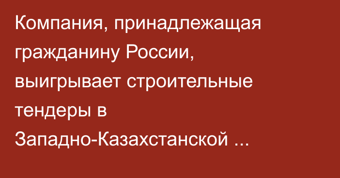Компания, принадлежащая гражданину России, выигрывает строительные тендеры в Западно-Казахстанской области