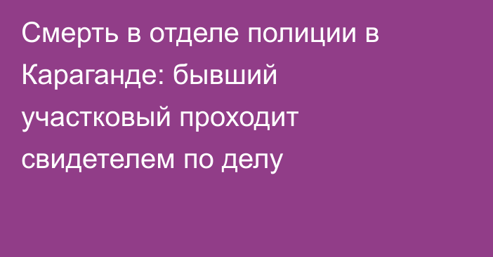 Смерть в отделе полиции в Караганде: бывший участковый проходит свидетелем по делу