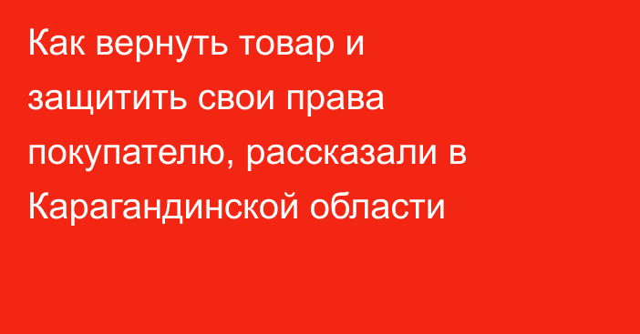 Как вернуть товар и защитить свои права покупателю, рассказали в Карагандинской области