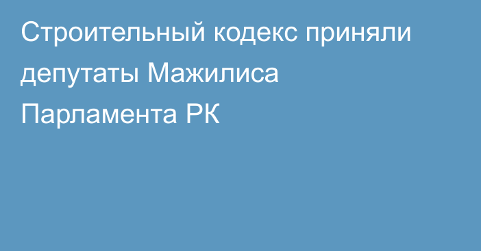 Строительный кодекс приняли депутаты Мажилиса Парламента РК