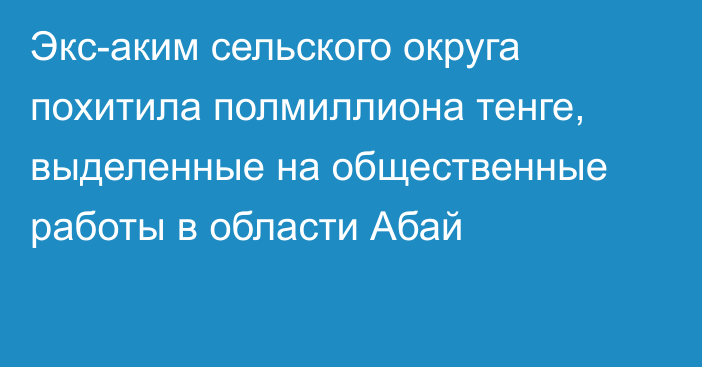 Экс-аким сельского округа похитила полмиллиона тенге, выделенные на общественные работы в области Абай