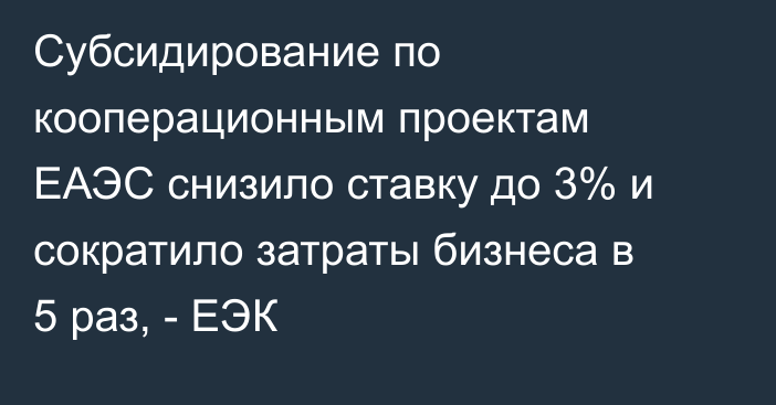 Субсидирование по кооперационным проектам ЕАЭС снизило ставку до 3% и сократило затраты бизнеса в 5 раз, - ЕЭК