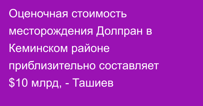 Оценочная стоимость месторождения Долпран в Кеминском районе приблизительно составляет $10 млрд, - Ташиев 