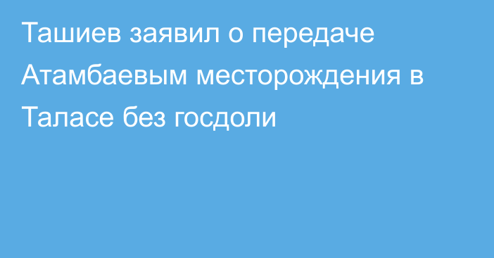 Ташиев заявил о передаче Атамбаевым месторождения в Таласе без госдоли