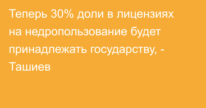 Теперь 30% доли в лицензиях на недропользование будет принадлежать государству, - Ташиев