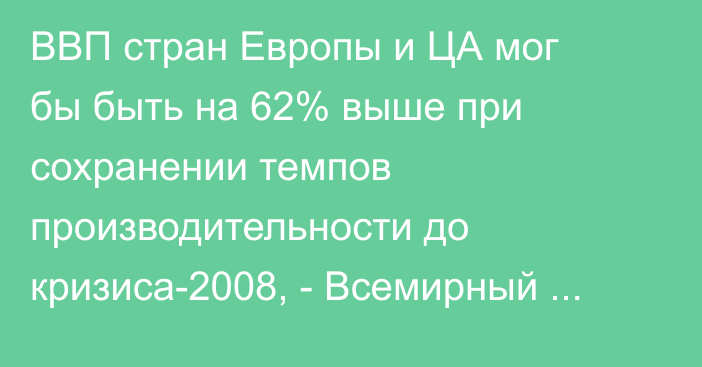 ВВП стран Европы и ЦА мог бы быть на 62% выше при сохранении темпов производительности до кризиса-2008, - Всемирный банк