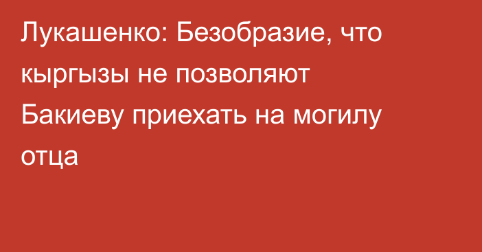 Лукашенко: Безобразие, что кыргызы не позволяют Бакиеву приехать на могилу отца