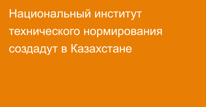 Национальный институт технического нормирования создадут в Казахстане