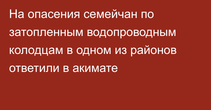 На опасения семейчан по затопленным водопроводным колодцам в одном из районов ответили в акимате