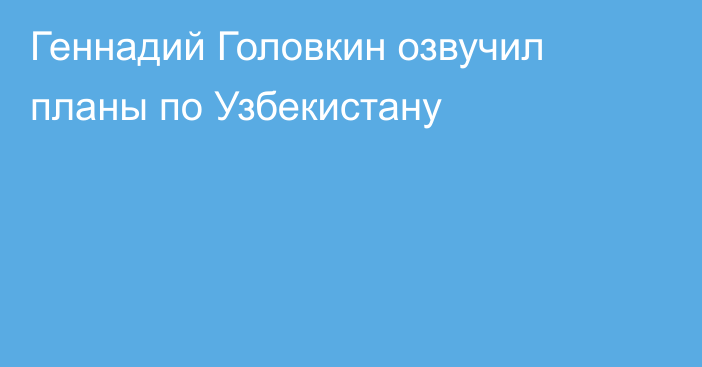 Геннадий Головкин озвучил планы по Узбекистану