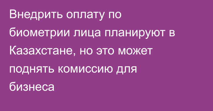 Внедрить оплату по биометрии лица планируют в Казахстане, но это может поднять комиссию для бизнеса