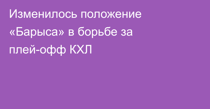 Изменилось положение «Барыса» в борьбе за плей-офф КХЛ