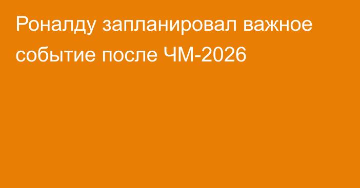 Роналду запланировал важное событие после ЧМ-2026