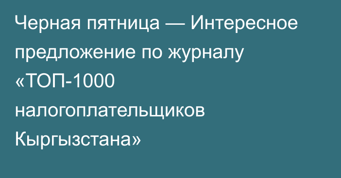 Черная пятница — Интересное предложение по журналу «ТОП-1000 налогоплательщиков Кыргызстана»