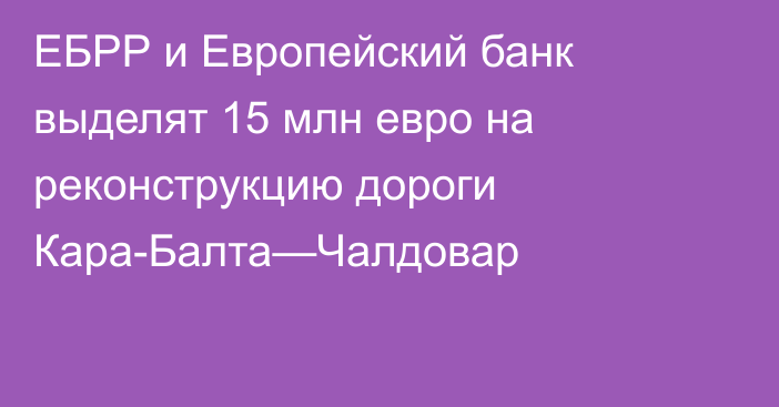 ЕБРР и Европейский банк выделят 15 млн евро на реконструкцию дороги Кара-Балта—Чалдовар