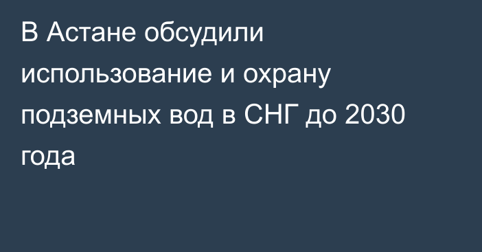 В Астане обсудили использование и охрану подземных вод в СНГ до 2030 года