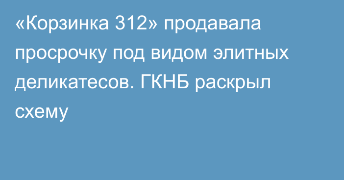 «Корзинка 312» продавала просрочку под видом элитных деликатесов. ГКНБ раскрыл схему
