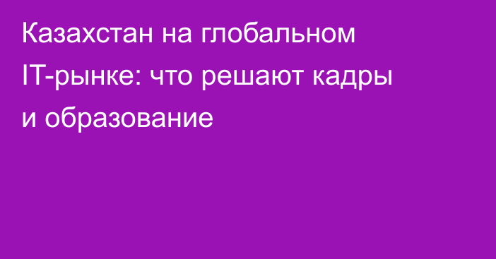 Казахстан на глобальном IT-рынке: что решают кадры и образование