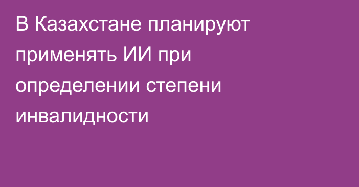 В Казахстане планируют применять ИИ при определении степени инвалидности