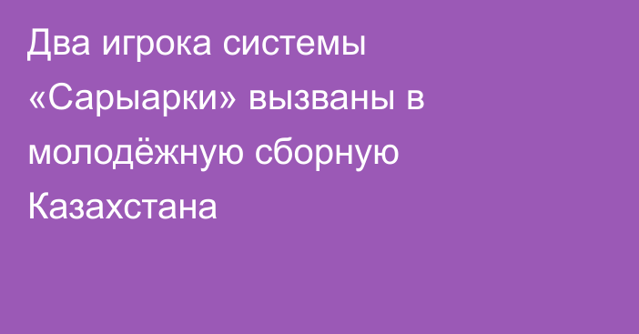 Два игрока системы «Сарыарки» вызваны в молодёжную сборную Казахстана