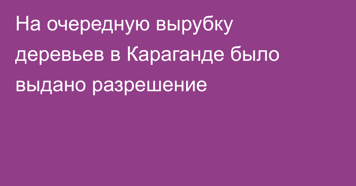 На очередную вырубку деревьев в Караганде было выдано разрешение