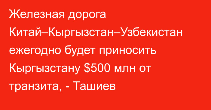 Железная дорога Китай–Кыргызстан–Узбекистан ежегодно будет приносить Кыргызстану $500 млн от транзита, - Ташиев 