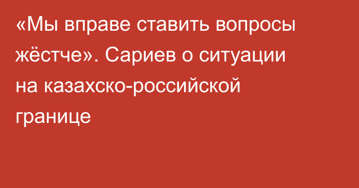 «Мы вправе ставить вопросы жёстче». Сариев о ситуации на казахско-российской границе