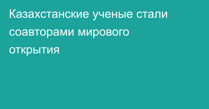 Казахстанские ученые стали соавторами мирового открытия
