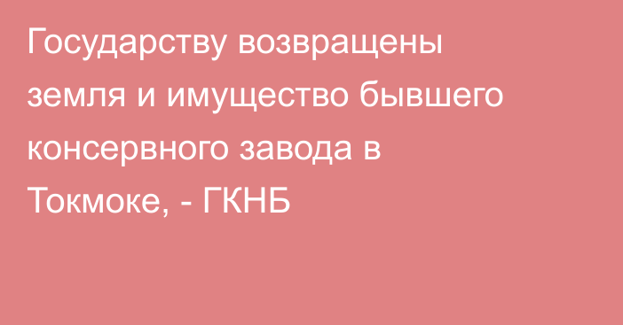 Государству возвращены земля и имущество бывшего консервного завода в Токмоке, - ГКНБ