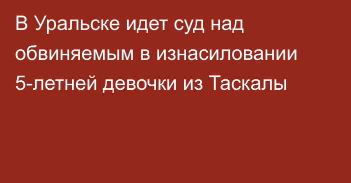 В Уральске идет суд над обвиняемым в изнасиловании 5-летней девочки из Таскалы