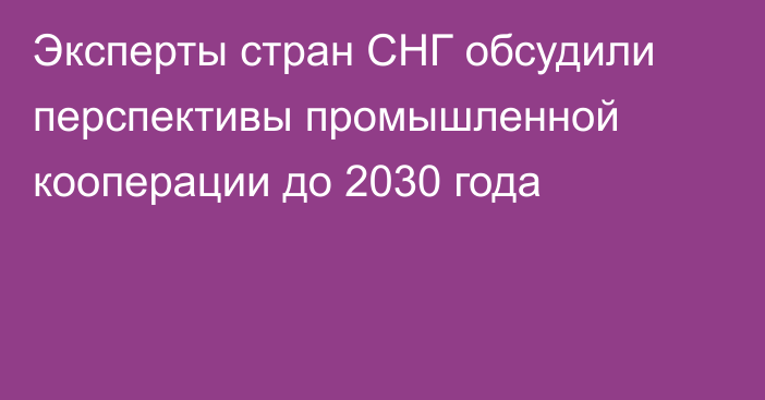 Эксперты стран СНГ обсудили перспективы промышленной кооперации до 2030 года