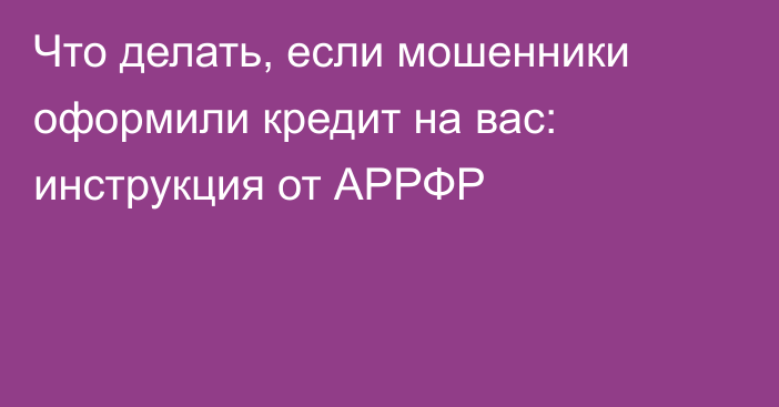 Что делать, если мошенники оформили кредит на вас: инструкция от АРРФР