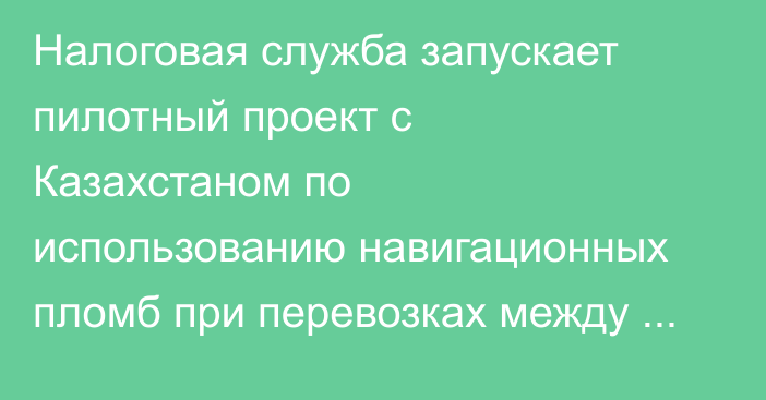 Налоговая служба запускает пилотный проект с Казахстаном по использованию навигационных пломб при перевозках между КР, РК, РФ