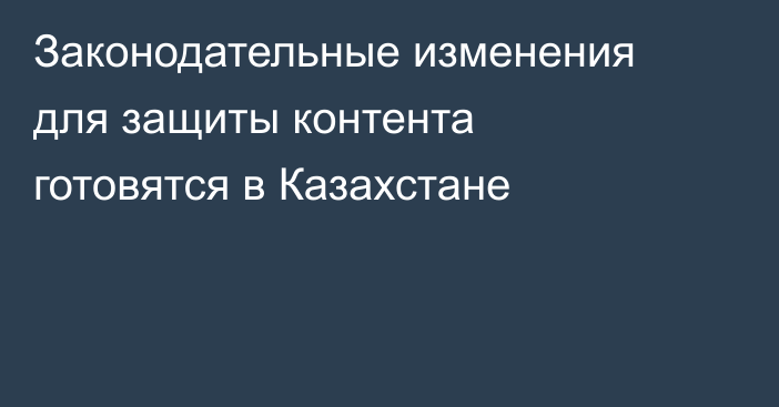 Законодательные изменения для защиты контента готовятся в Казахстане