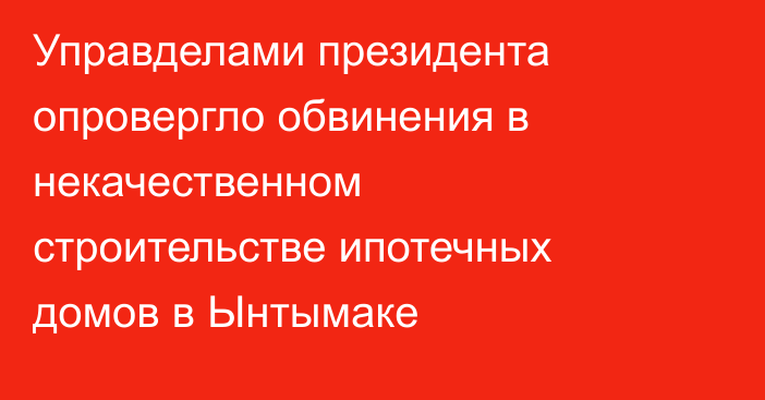 Управделами президента опровергло обвинения в некачественном строительстве ипотечных домов в Ынтымаке