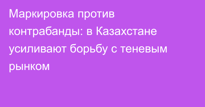 Маркировка против контрабанды: в Казахстане усиливают борьбу с теневым рынком