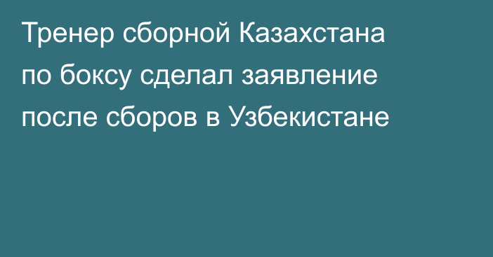 Тренер сборной Казахстана по боксу сделал заявление после сборов в Узбекистане
