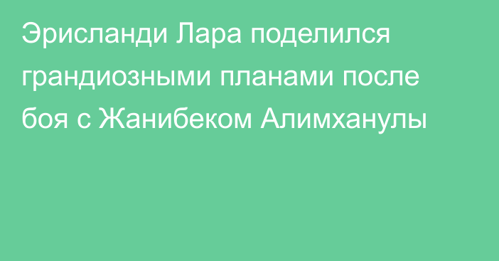 Эрисланди Лара поделился грандиозными планами после боя с Жанибеком Алимханулы