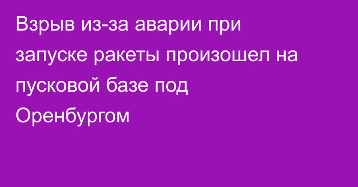 Взрыв из-за аварии при запуске ракеты произошел на пусковой базе под Оренбургом